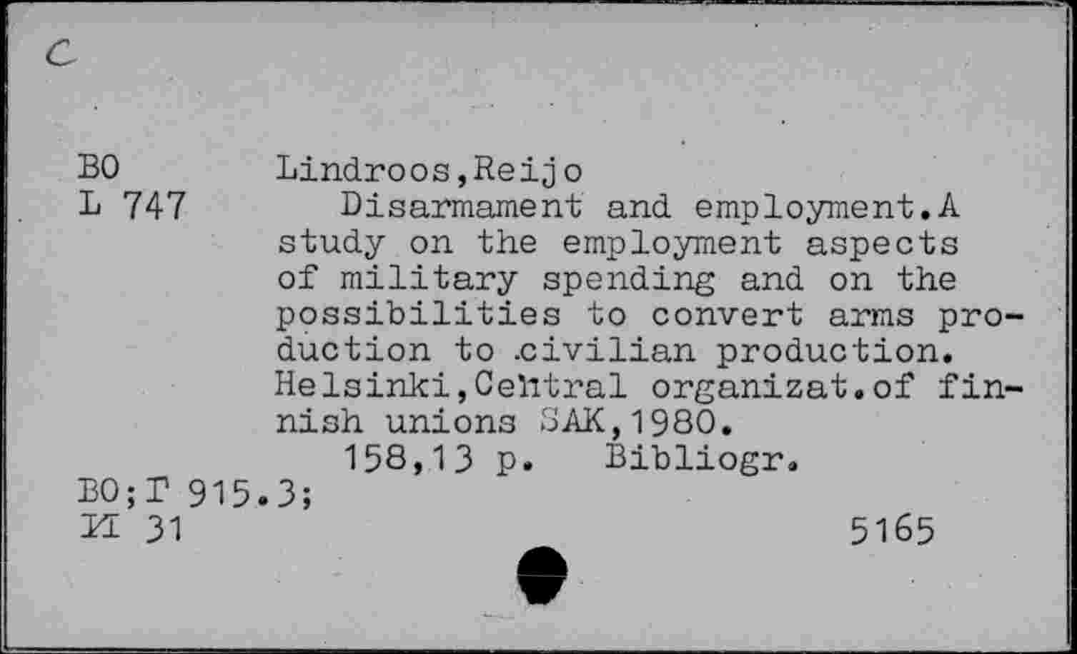 ﻿BO	Lindroos,Reijo
L 747	Disarmament and employment.A
study on the employment aspects of military spending and on the possibilities to convert arms production to .civilian production. Helsinki,Central organizat.of fin-nish unions SAK,1980.
158,13 p. Bibliogr.
BO;T 915.3;
H 31
5165